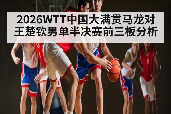 2026WTT中国大满贯马龙对王楚钦男单半决赛前三板分析