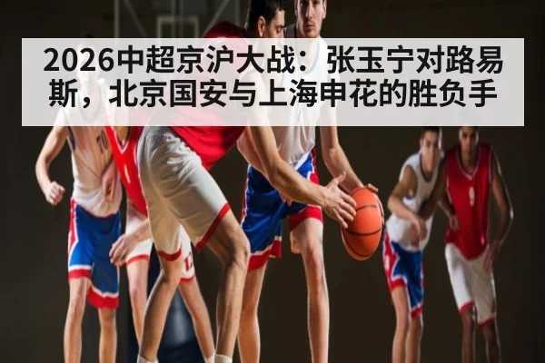 2026中超京沪大战：张玉宁对路易斯，北京国安与上海申花的胜负手